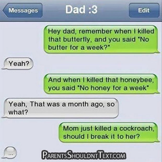 "Hey dad, remember when I killed that butterfly, and you said 'butter for a week?' Yeah? And when I killed that honeybee, you said 'No honey for a week.' Yeah, that was a month ago, so what? Mom just killed a cockroach, should I break it to her?"