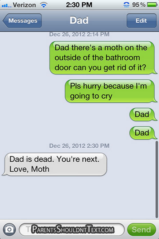 "Dad, there's a moth on the outside of the bathroom door can you get rid of it? Pls, hurry because I'm going to cry. Dad. Dad. Dad is dead. You're next. Love, Moth."