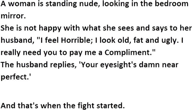 12 Husband and Wife Jokes - A woman is standing nude, looking in the bedroom mirror. She is not happy with what she sees and says to her husband, "I feel horrible; I look old, fat and ugly. I really need you to pay me a compliment." The husband replies, "Your eyesight's damn near perfect."
