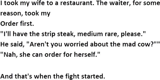 12 Husband and Wife Jokes - I took my wife to a restaurant. The waiter, for some reason, took my order first. "I'll have the strip steak, medium rare, please." He said, "Aren't you worried about the mad cow?" "Nah, she can order for herself."