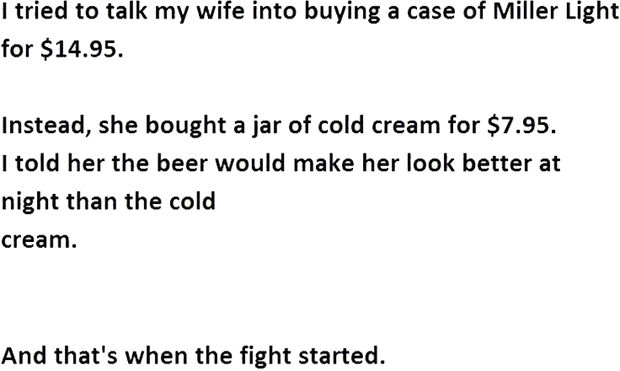 12 Husband and Wife Jokes - I tried to talk my wife into buying a case of Miller Light for $14.95. Instead, she bought a jar of cold cream for $7.95. I told her the beer would make her look better at night than the cold cream.