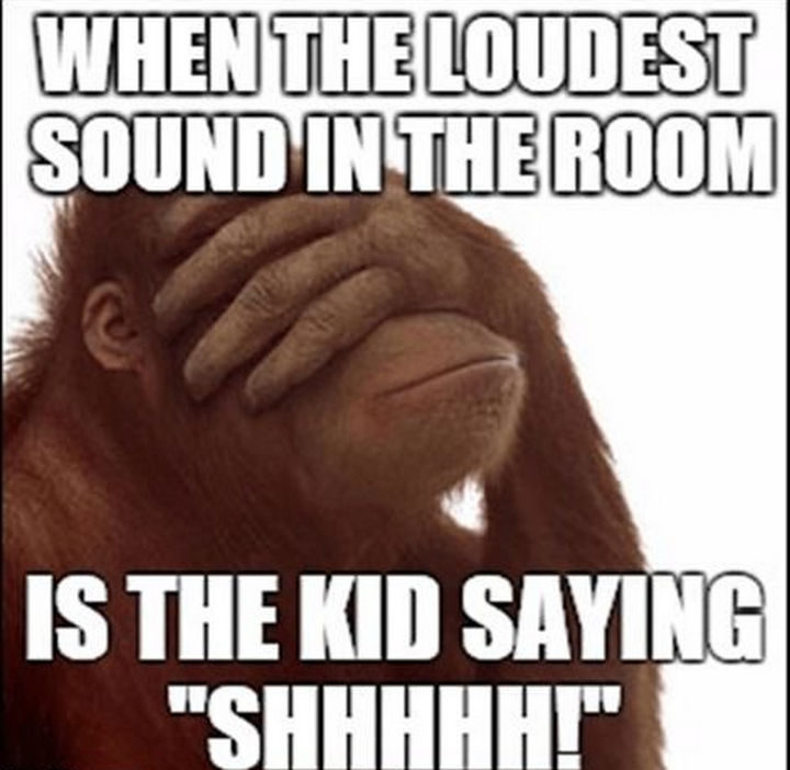 "When the loudest sound in the room is the kid saying 'SHHHHH!'"