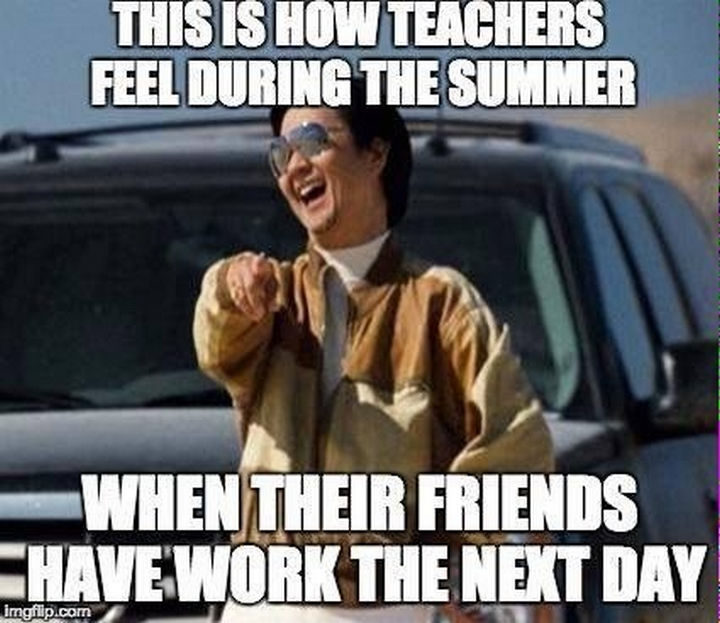 "This is how teachers feel during the summer when their friends have work the next day."