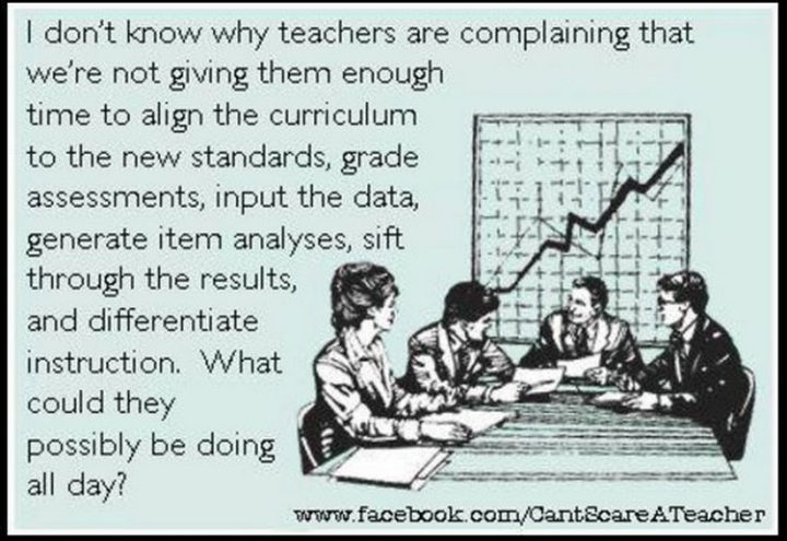 67 Funny Teacher Memes - "I don't know why teachers are complaining that we're not giving them enough time to align the curriculum to the new standards, input the data, generate item analyses, sift through the results, and differentiate instruction. What could they possibly be doing all day?"