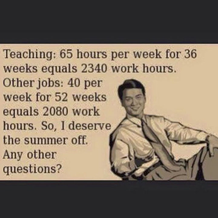 "Teaching: 65 hours per week for 36 weeks equals 2340 work hours. Other jobs: 40 per week for 52 weeks equals 2080 work hours. So, I deserve the summer off. Any other questions?"