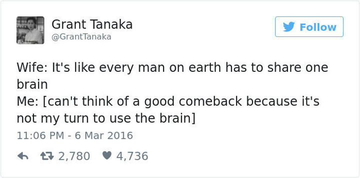 "Wife: It's like every man on earth has to share one brain. Me: [can't think of a good comeback because it's not my turn to use the brain.]"