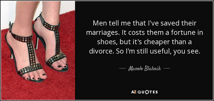 "Men tell me that I've saved their marriages. It costs them a fortune in shoes, but it's cheaper than a divorce. So I'm still useful, you see." - Manolo Blahnik