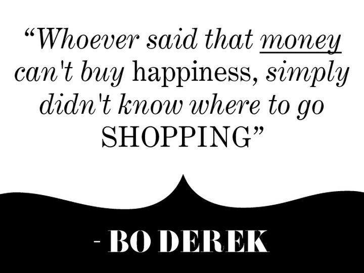 "Whoever said that money can't buy happiness, simply didn't know where to go shopping." - Bo Derek
