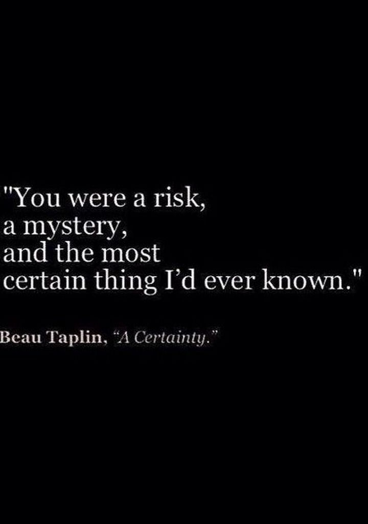 75 Amazing Relationship Quotes - "You were a risk, a mystery, and the most certain thing I'd ever known." - Beau Taplin