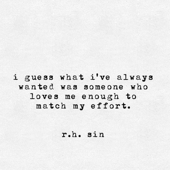 75 Amazing Relationship Quotes - "I guess what I've always wanted was someone who loves me enough to match my effort." - R. H. Sin