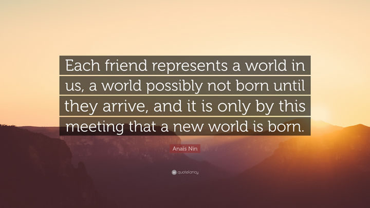 75 Amazing Relationship Quotes - "Each friend represents a world in us, a world possibly not born until they arrive, and it is only by this meeting that a new world is born." - Anais Nin