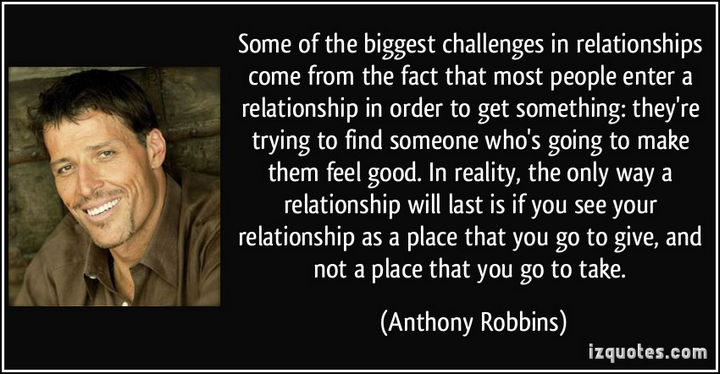 "Some of the biggest challenges in relationships come from the fact that most people enter a relationship in order to get something: they’re trying to find someone who’s going to make them feel good. In reality, the only way a relationship will last is if you see your relationship as a place that you go to give, and not a place that you go to take." - Anthony Robbins