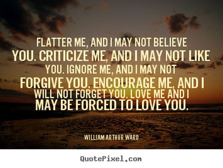 "Flatter me, and I may not believe you. Criticize me, and I may not like you. Ignore me, and I may not forgive you. Encourage me, and I will not forget you. Love me and I may be forced to love you." - William Arthur Ward