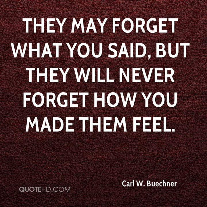 "They may forget what you said, but they will never forget how you made them feel." - Carl W. Buechner