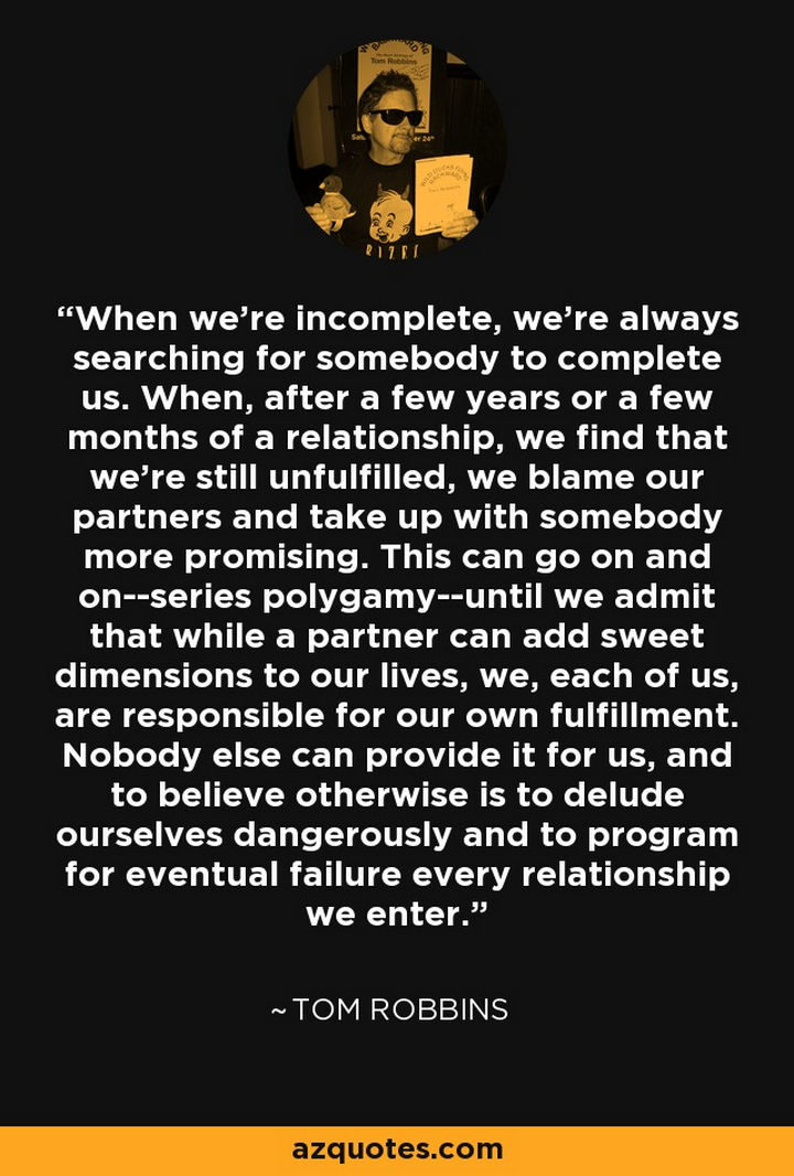"When we’re incomplete, we’re always searching for somebody to complete us. When, after a few years or a few months of a relationship, we find that we’re still unfulfilled, we blame our partners and take up with somebody more promising. This can go on and on–series polygamy–until we admit that while a partner can add sweet dimensions to our lives, we, each of us, are responsible for our own fulfillment. Nobody else can provide it for us, and to believe otherwise is to delude ourselves dangerously and to program for eventual failure every relationship we enter." - Tom Robbins