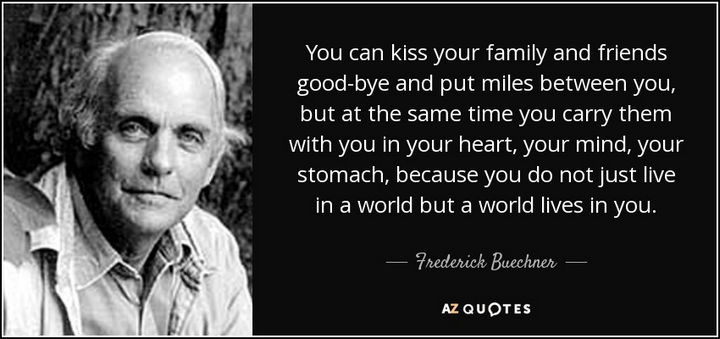 "You can kiss your family and friends good-bye and put miles between you, but at the same time you carry them with you in your heart, your mind, your stomach, because you do not just live in a world but a world lives in you." - Frederick Buechner