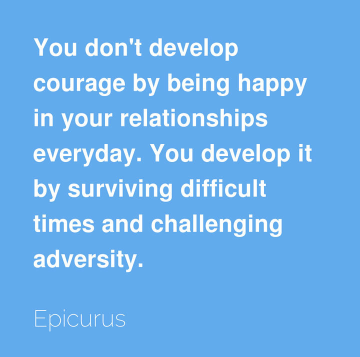 "You don’t develop courage by being happy in your relationships everyday. You develop it by surviving difficult times and challenging adversity." - Epicurus