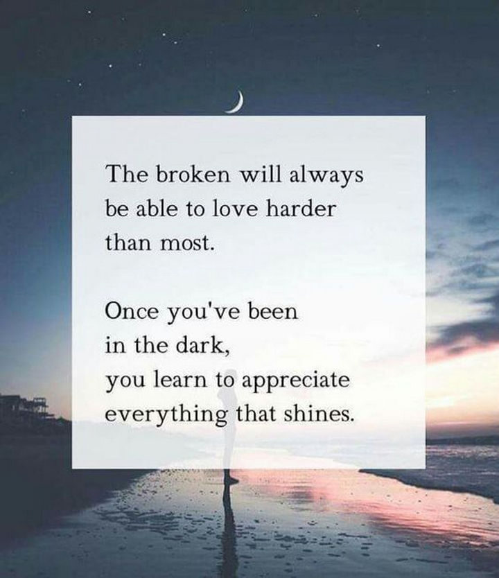 "The broken will always be able to love harder than most. Once you've been in the dark, you learn to appreciate everything that shines." - Unknown