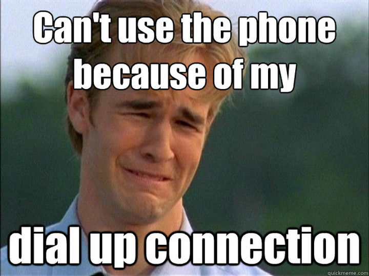 When you had to get off the internet because your mom or dad had to make a phone call. Can't use the phone because of my dial up connection!