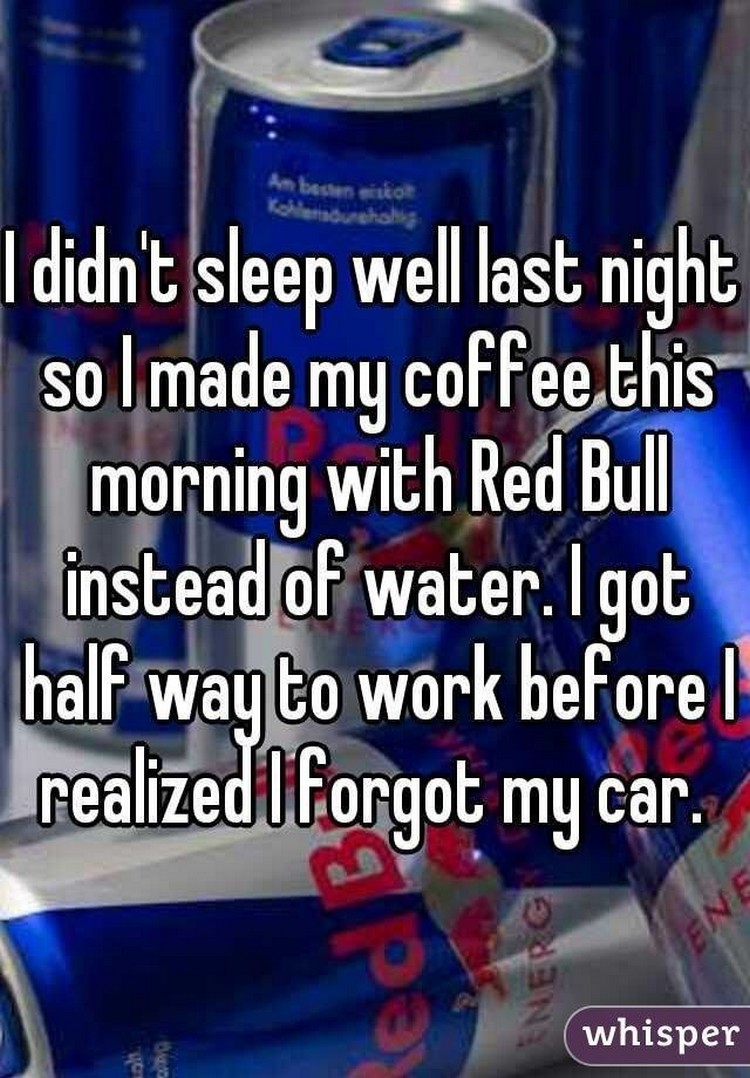 17 People Who Have Life All Figured Out - "I didn't sleep well last night so I made my coffee this morning with Red Bull instead of water. I got half way to work before I realized I forgot my car."