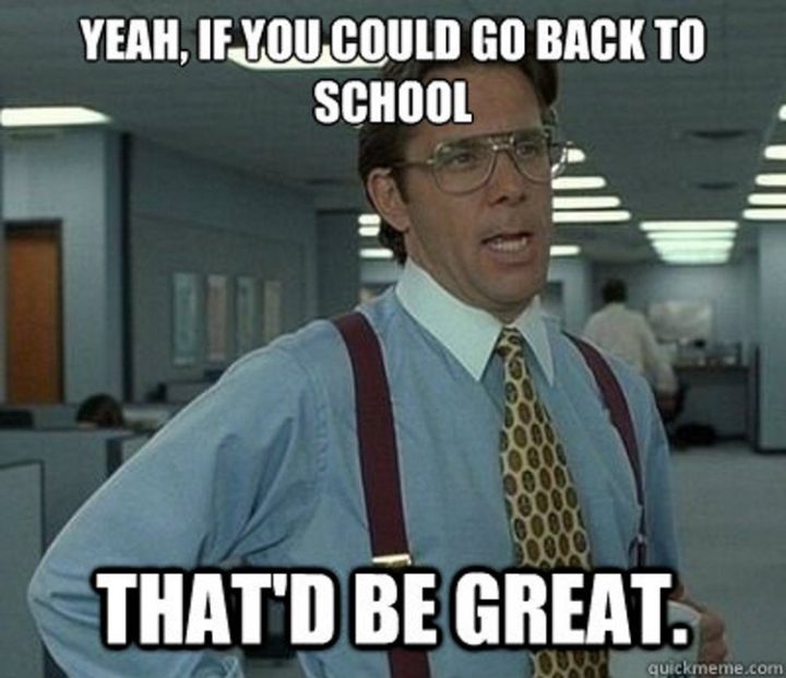 "Yeah, if you could go back to school, that'd be great."