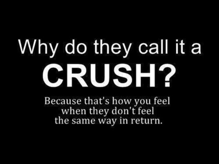 "Why do they call it a crush? Because that's how you feel when they don't feel the same way in return."