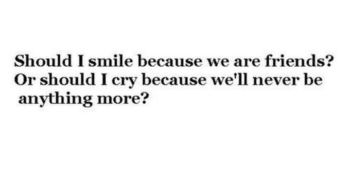 "Should I smile because we are friends? Or should I cry because we'll never be anything more?"