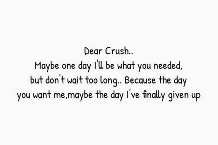 "Dear Crush, Maybe one day I'll be what you needed but don't wait to long. Because the day you want me, maybe the day I've finally given up."
