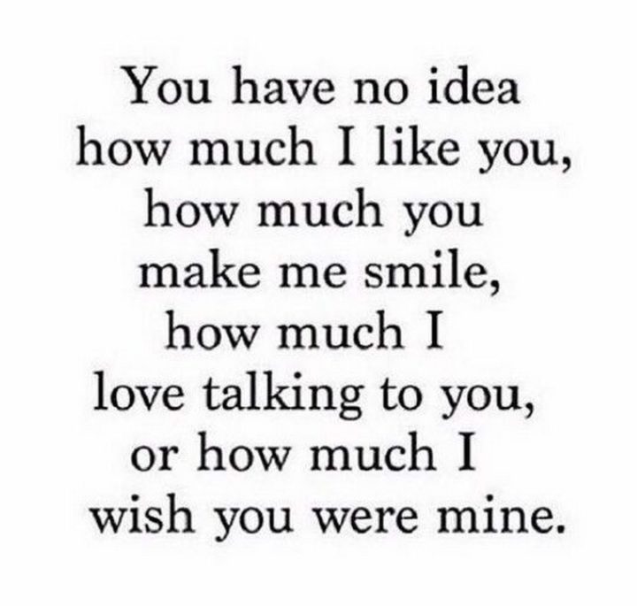 45 Crush Quotes - "You have no idea how much I like you, how much you make me smile, how much I love talking to you, or how much I wish you were mine."