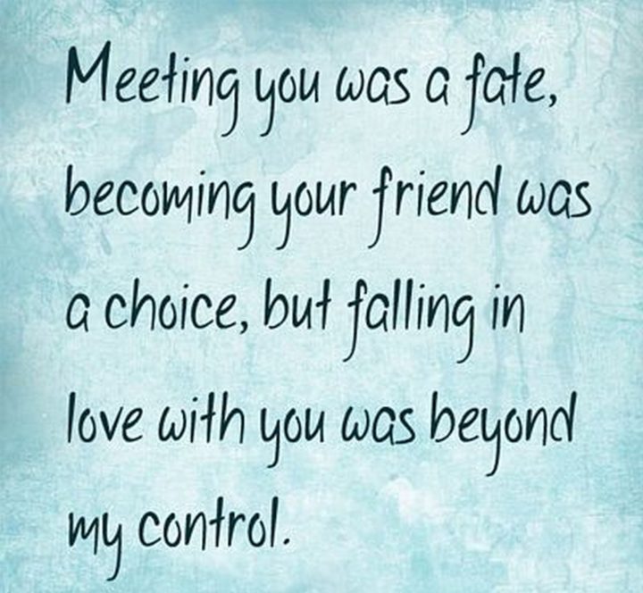 55 Romantic Quotes - "Meeting you was a fate, becoming your friend was a choice, but falling in love with you was beyond my control."