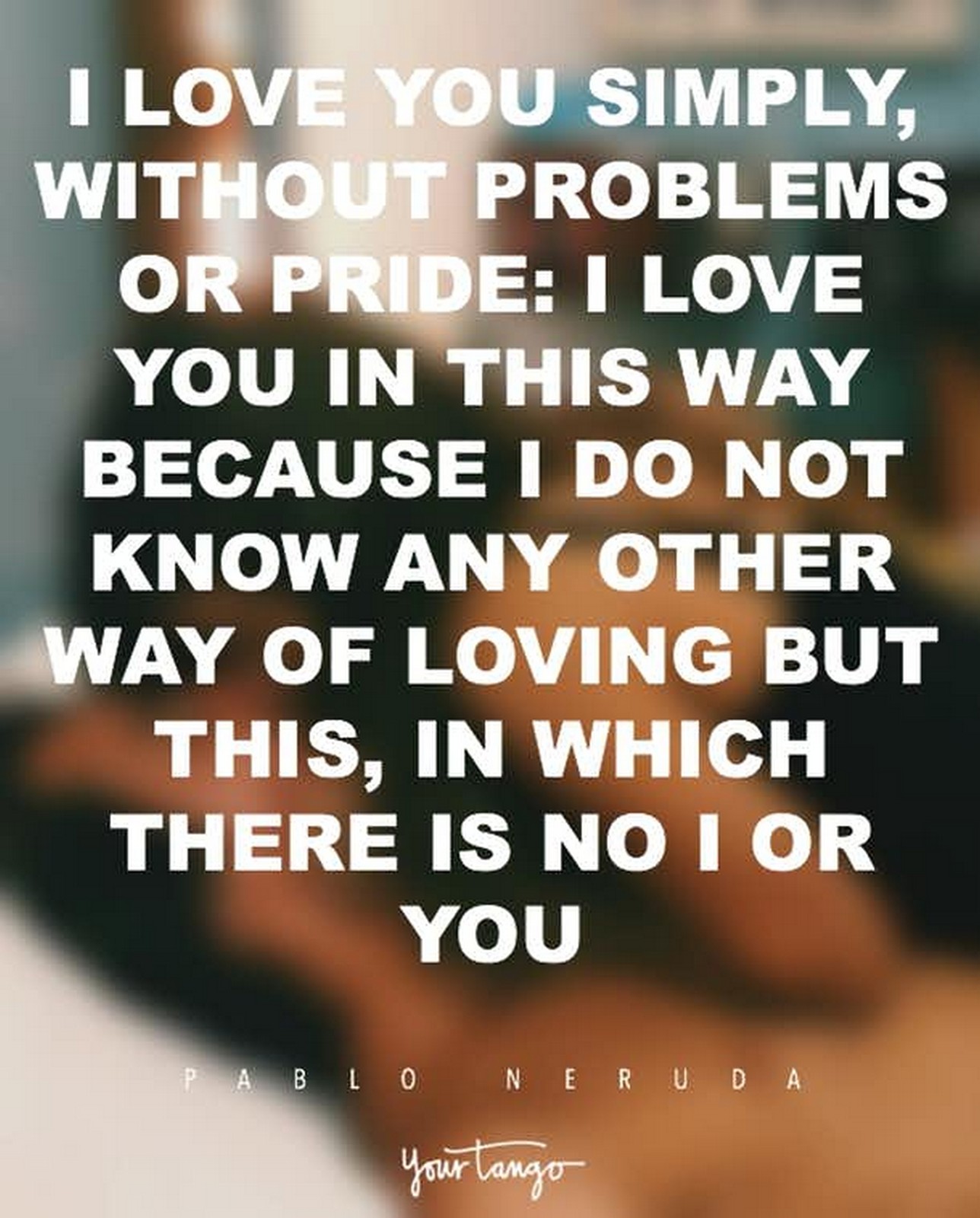 55 Romantic Quotes - "I love you simply, without problems or pride: I love you in this way because I do not know any other way of loving but this, in which there is no I or you." - Pablo Neruda