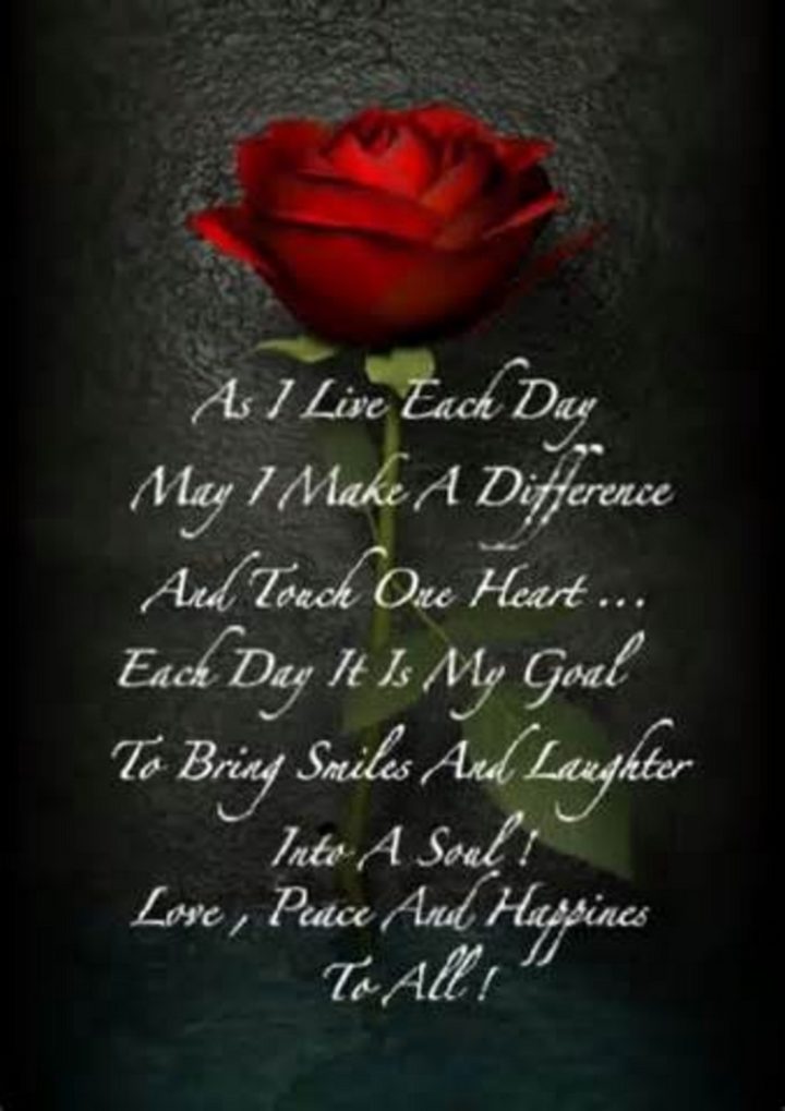 55 Romantic Quotes - "As I live each day, may I make a difference and touch one heart... Each day it is my goal to bring smiles and laughter into a soul! Love, peace and happiness to all!"
