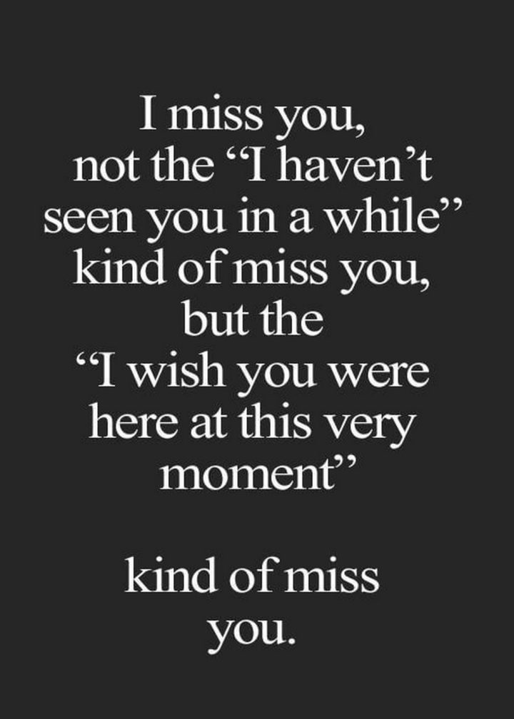 55 Romantic Quotes - "I miss you, not the "I haven't seen you in a while" kind of miss you, but the "I wish you were here at this very moment" kind of miss you."