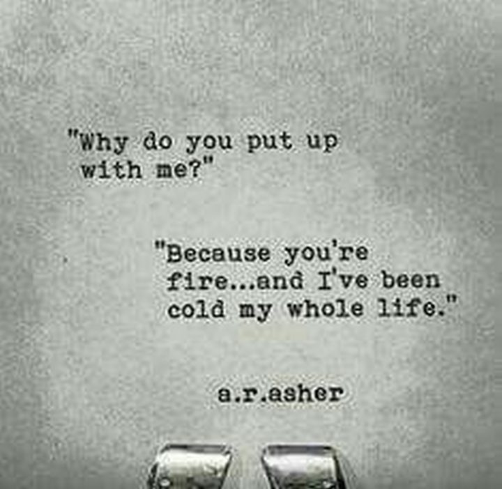 ""Why do you put up with me?" "Because you're fire...and I've been cold my whole life."" - A.R.Asher