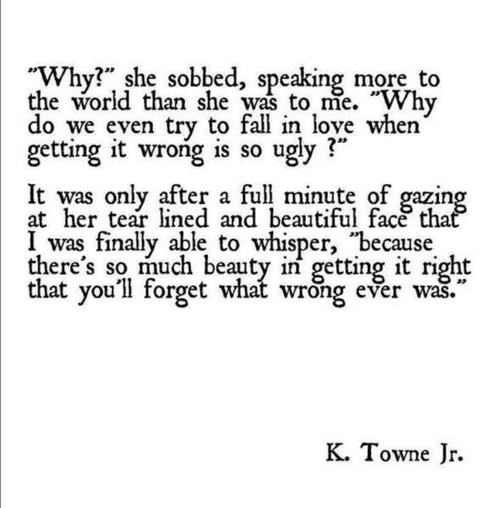""Why?" she sobbed, speaking more to the world that she was to me. "Why do we even try to fall in love when getting it wrong is so ugly?" It was only after a full minute of gazing at her tear lined and beautiful face that I was finally able to whisper, "because there's so much beauty in getting it right that you'll forget what wrong ever was."" - K. Towne Jr.