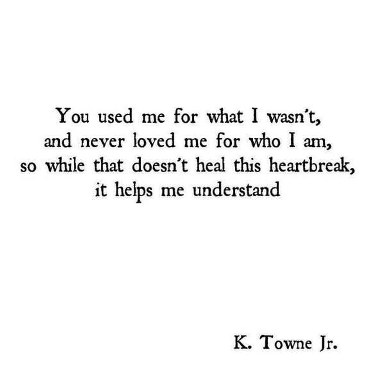 55 Romantic Quotes - "You used me for what I wasn't, and never love me for who I am, so while that doesn't heal this heartbreak, it helps me understand." - K. Towne Jr.