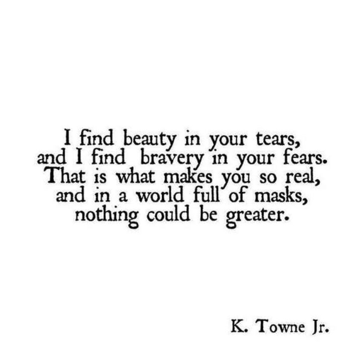 "I find beauty in your tears, and I find bravery in your fears. That is what makes you so real, and in a world full of masks, nothing could be greater." - K. Towne Jr.