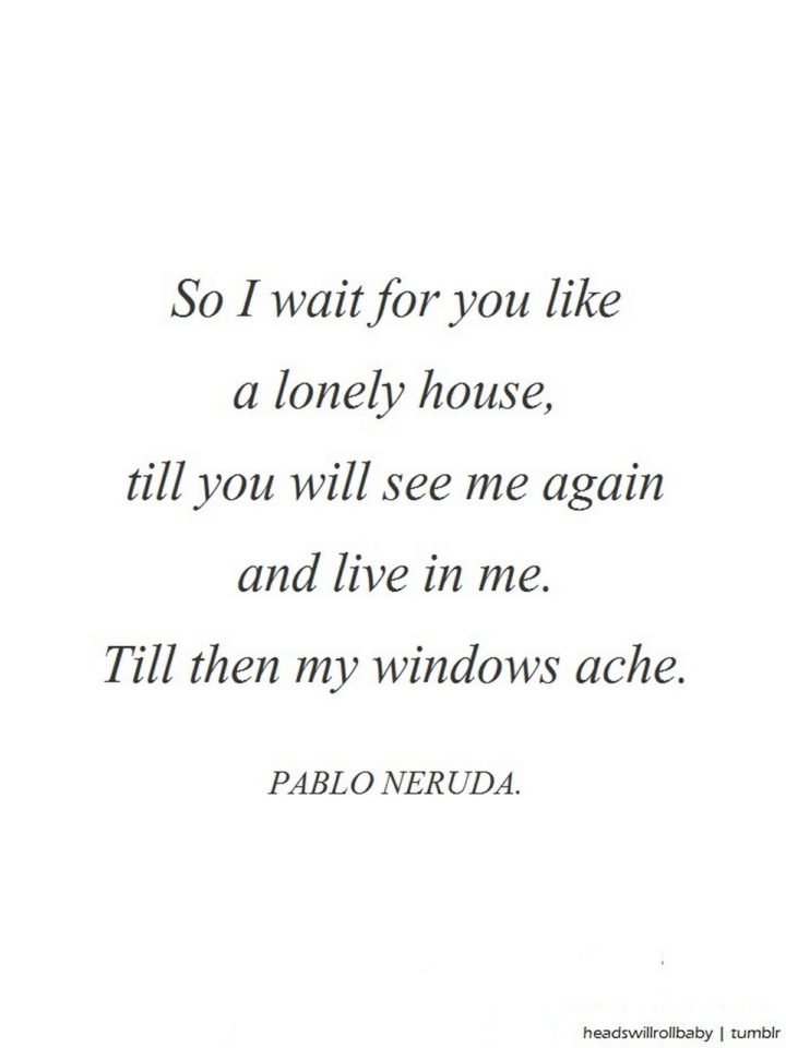 "So I wait for you like a lonely house, till you will see me again and live in me. Till then my windows ache." - Pablo Neruda