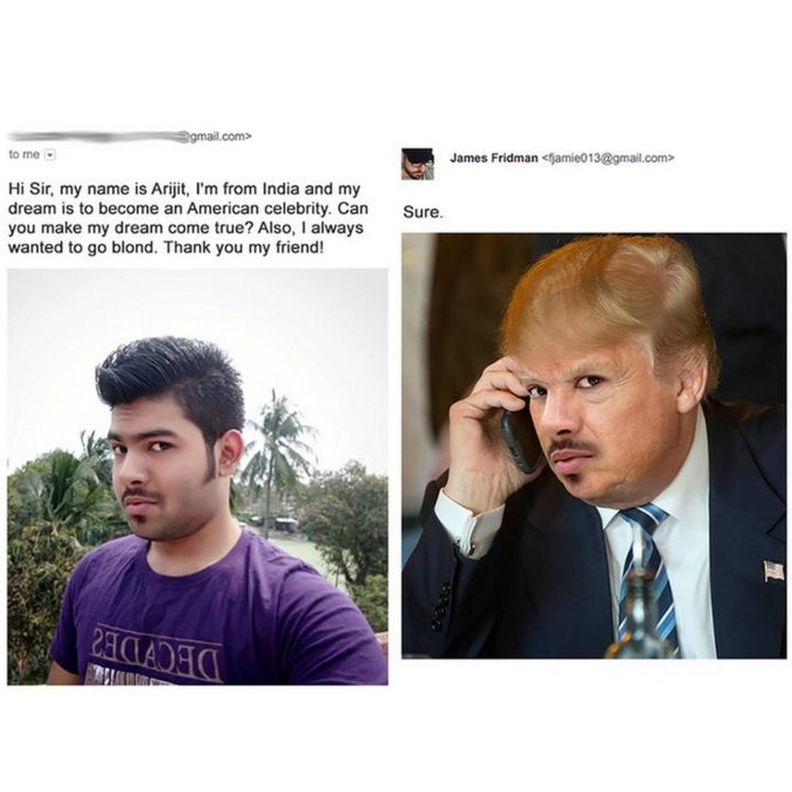 "Hi Sir, my name is Arijit. I'm from India and my dream is to become an American celebrity. Can you make my dream come true? Also, I always wanted to go blond."