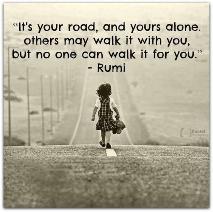 "It's your road and yours alone. Others may walk it with you, but no one can walk it for you." - Rumi