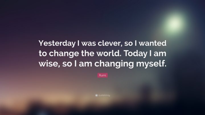 "Yesterday I was clever, so I wanted to change the world. Today I am wise, so I am changing myself." - Rumi