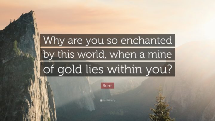 "Why are you so enchanted by this world, when a mine of gold lies within you?" - Rumi