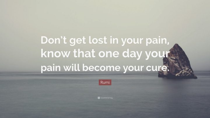 "Don't get lost in your pain, know that one day your pain will become your cure." - Rumi