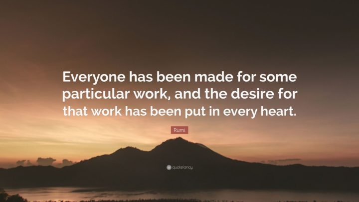 "Everyone has been made for some particular work, and the desire for that work has been put in every heart." - Rumi