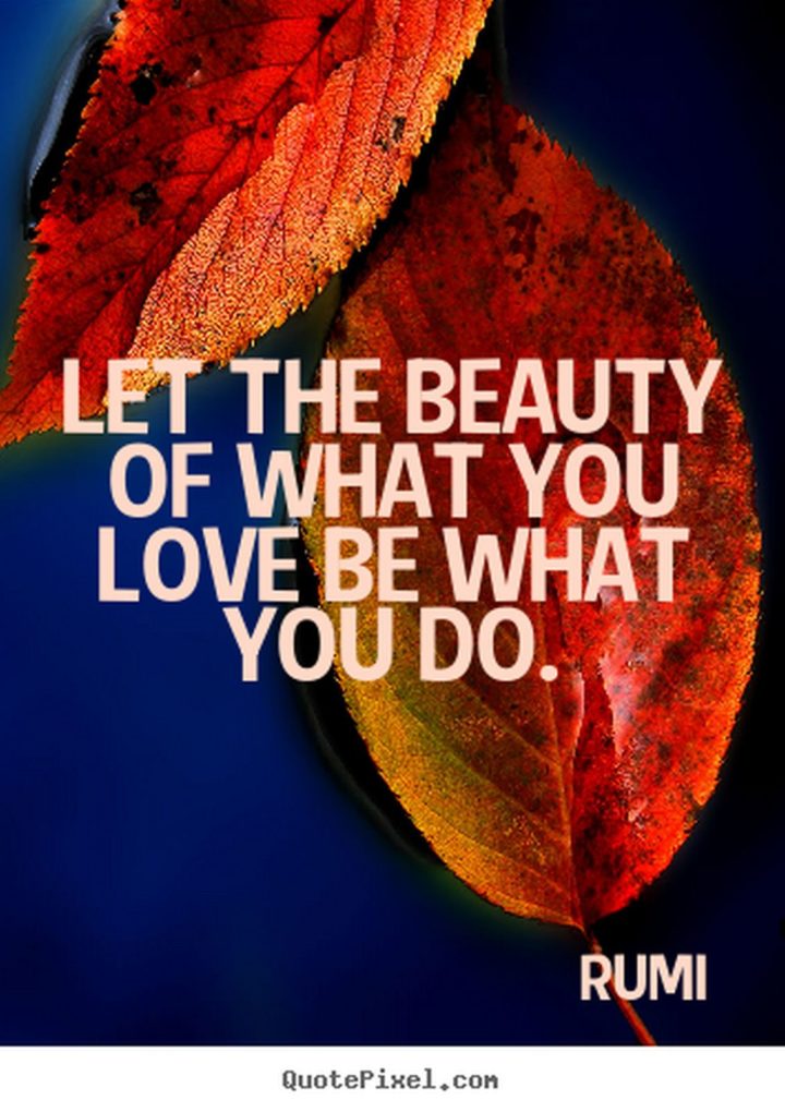 "Let the beauty of what you love, be what you do." - Rumi