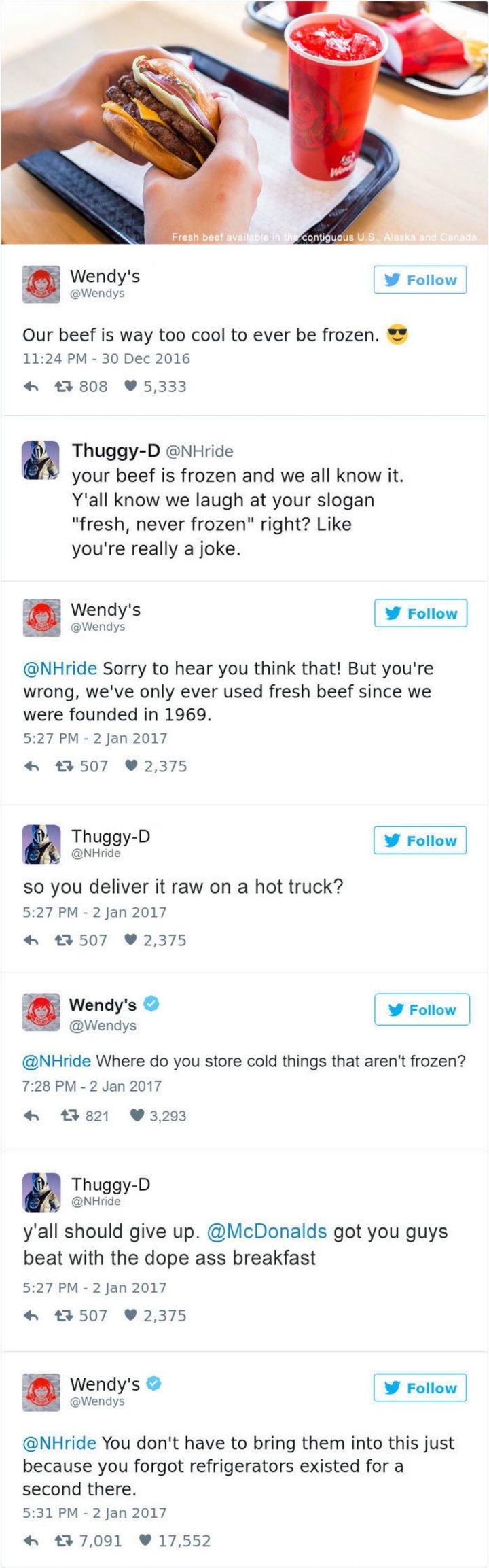 "Wendy's: Our beef is way too cool to ever be frozen. Thuggy-D: Your beef is frozen and we all know it. Y'all know we laugh at your slogan fresh, never frozen right? Like you're really a joke. Wendy's: Sorry to hear you think that! But you're wrong, we've only ever used fresh beef since we were founded in 1969. Thuggy-D: So you deliver it raw on a hot truck? Wendy's: Where do you store cold things that aren't frozen? Thuggy-D: Y'all should give up. McDonald's got you guys beat with the dope-ass breakfast. Wendy's: You don't have to bring them into this just because you forgot refrigerators existed for a second there."