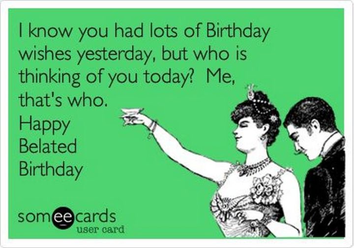 101 Happy Birthday Memes - "I know you had lots of Birthday wishes yesterday, but who is thinking of you today? Me, that's who. Happy Belated Birthday."