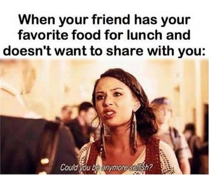 37 Funny Food Memes - "When your friend has your favorite food for lunch and doesn't want to share with you: Could you be any more selfish."