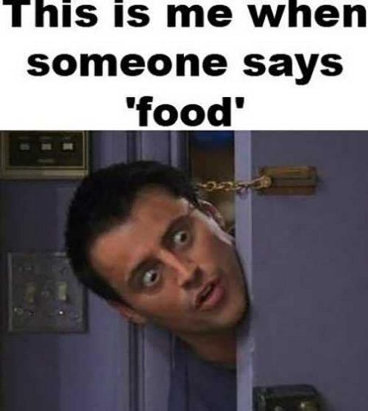 "This is me when someone says 'food'."