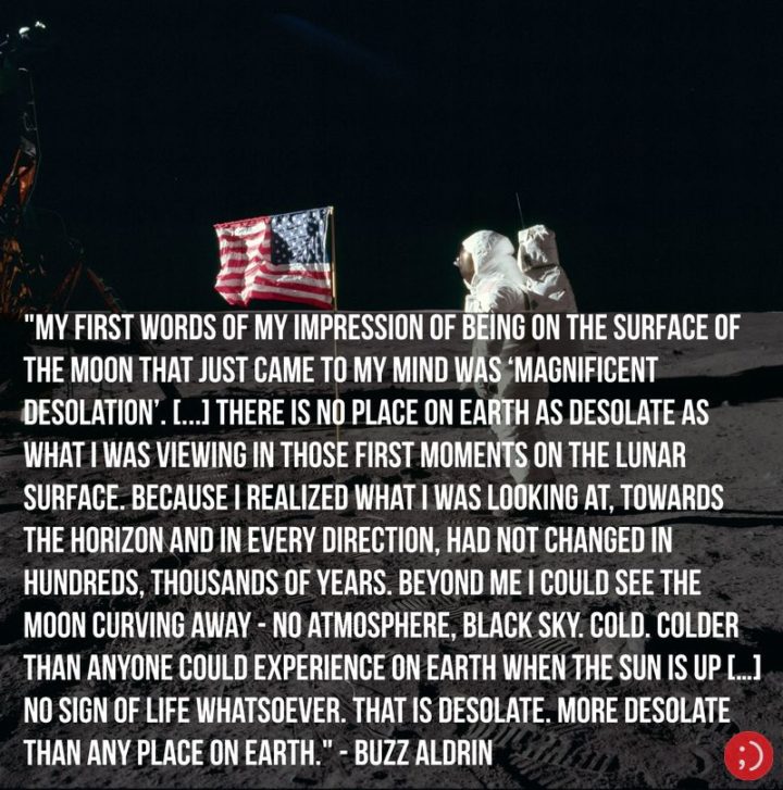 17 Buzz Aldrin Quotes - "My first words of my impression of being on the surface of the Moon that just came to my mind was ‘magnificent desolation’. [...] there is no place on Earth as desolate as what I was viewing in those first moments on the lunar surface. Because I realized what I was looking at, towards the horizon and in every direction, had not changed in hundreds, thousands of years. Beyond me, I could see the Moon curving away—no atmosphere, black sky. Cold. Colder than anyone could experience on Earth when the Sun is up […] No sign of life whatsoever. That is desolate. More desolate than any place on Earth."